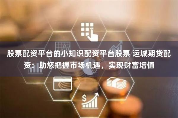 股票配资平台的小知识配资平台股票 运城期货配资：助您把握市场机遇，实现财富增值