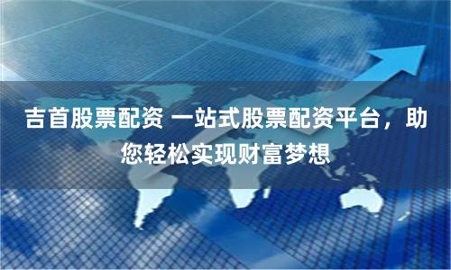 吉首股票配资 一站式股票配资平台，助您轻松实现财富梦想