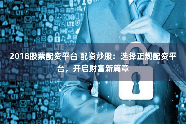 2018股票配资平台 配资炒股：选择正规配资平台，开启财富新篇章