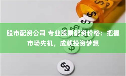 股市配资公司 专业股票配资价格：把握市场先机，成就投资梦想