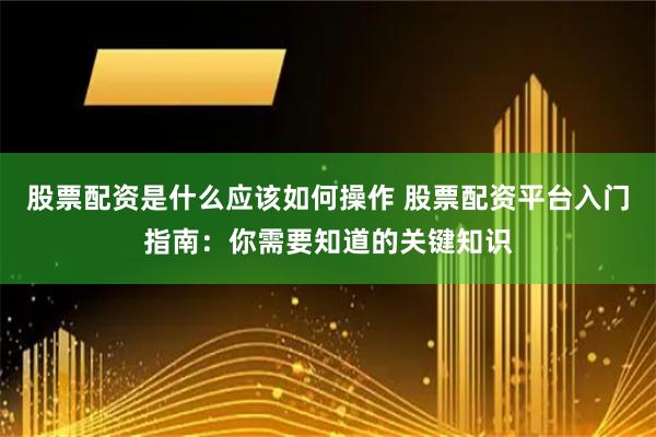 股票配资是什么应该如何操作 股票配资平台入门指南：你需要知道的关键知识