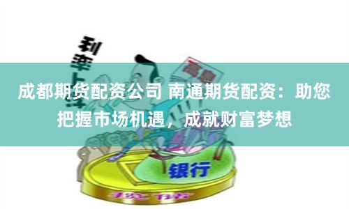 成都期货配资公司 南通期货配资：助您把握市场机遇，成就财富梦想