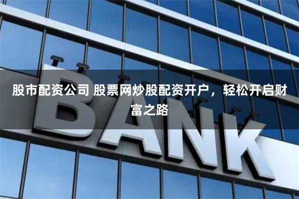 股市配资公司 股票网炒股配资开户，轻松开启财富之路