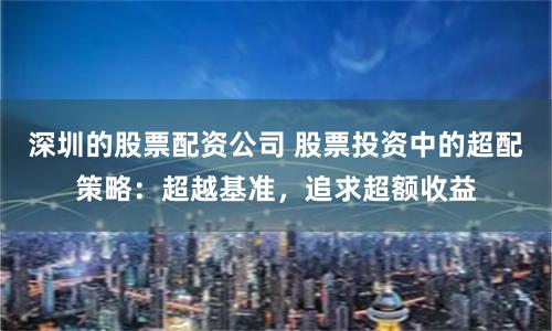 深圳的股票配资公司 股票投资中的超配策略：超越基准，追求超额收益