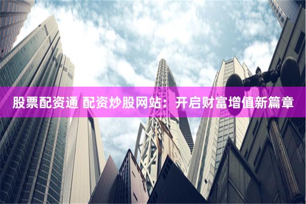 股票配资通 配资炒股网站：开启财富增值新篇章