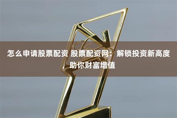 怎么申请股票配资 股票配资网:解锁投资新高度,助你财富增值