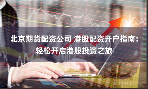 北京期货配资公司 港股配资开户指南:轻松开启港股投资之旅