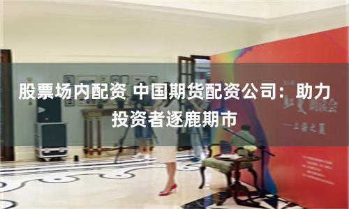 股票场内配资 中国期货配资公司：助力投资者逐鹿期市