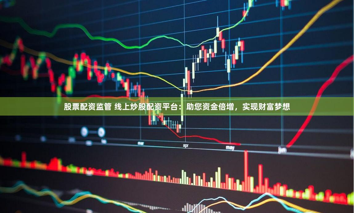 股票配资监管 线上炒股配资平台:助您资金倍增,实现财富梦想