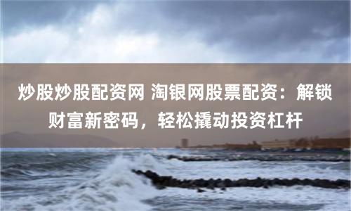 炒股炒股配资网 淘银网股票配资:解锁财富新密码,轻松撬动投资杠杆