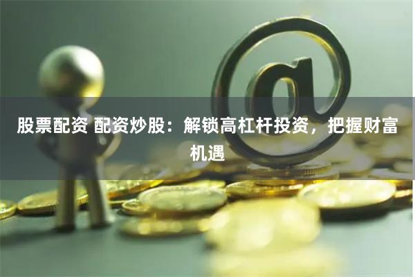 股票配资 配资炒股：解锁高杠杆投资，把握财富机遇