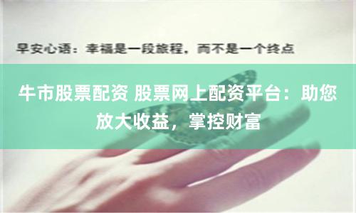 牛市股票配资 股票网上配资平台:助您放大收益,掌控财富
