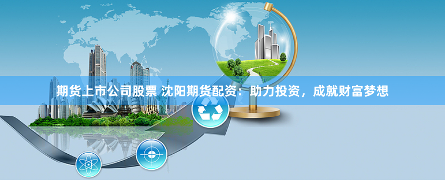 期货上市公司股票 沈阳期货配资：助力投资，成就财富梦想