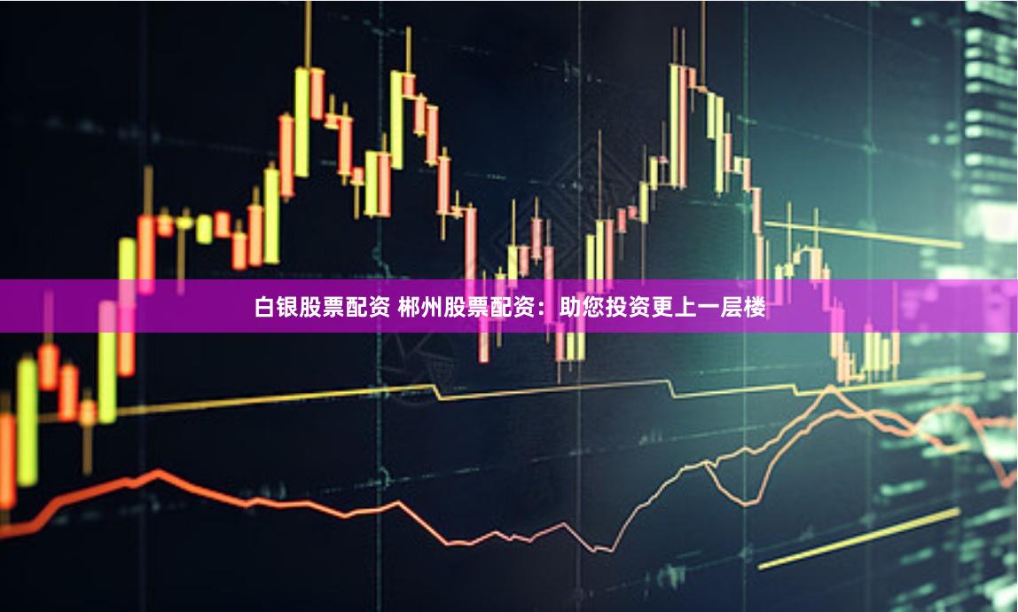 白银股票配资 郴州股票配资：助您投资更上一层楼