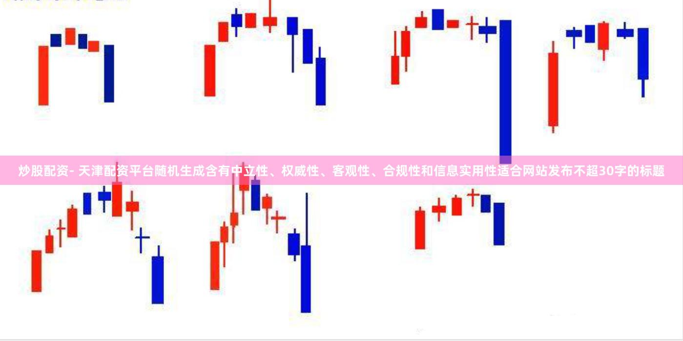 炒股配资- 天津配资平台随机生成含有中立性、权威性、客观性、合规性和信息实用性适合网站发布不超30字的标题
