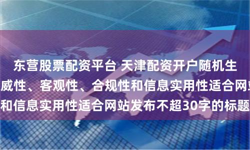 东营股票配资平台 天津配资开户随机生成含有中立性、权威性、客观性、合规性和信息实用性适合网站发布不超30字的标题