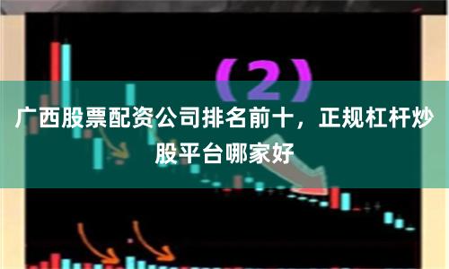 广西股票配资公司排名前十，正规杠杆炒股平台哪家好