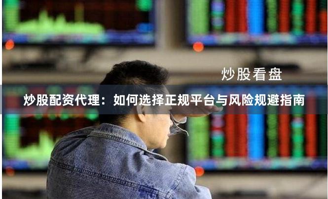 炒股配资代理：如何选择正规平台与风险规避指南