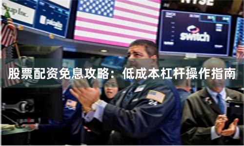 股票配资免息攻略：低成本杠杆操作指南